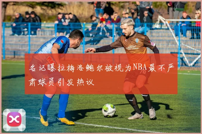 名记曝拉梅洛鲍尔被视为NBA最不严肃球员引发热议