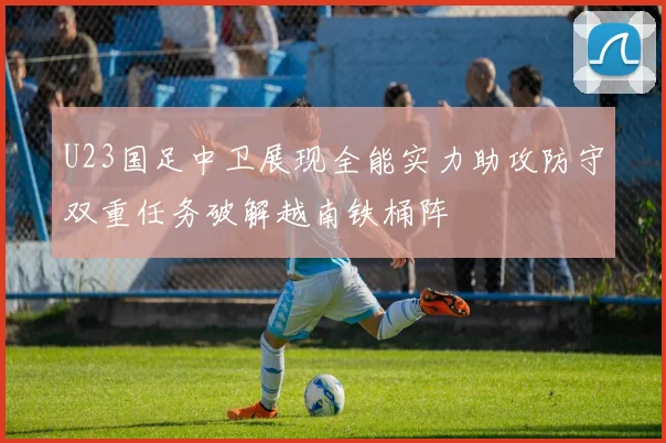 U23国足中卫展现全能实力助攻防守双重任务破解越南铁桶阵