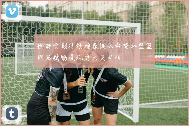 徐静雨期待杨瀚森换队希望加盟篮网或鹈鹕展现更大灵活性