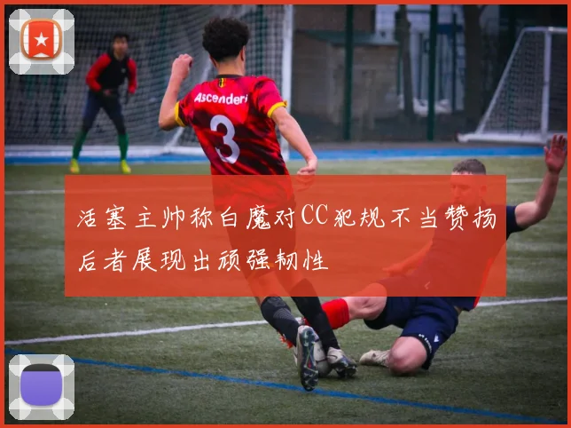 活塞主帅称白魔对CC犯规不当赞扬后者展现出顽强韧性