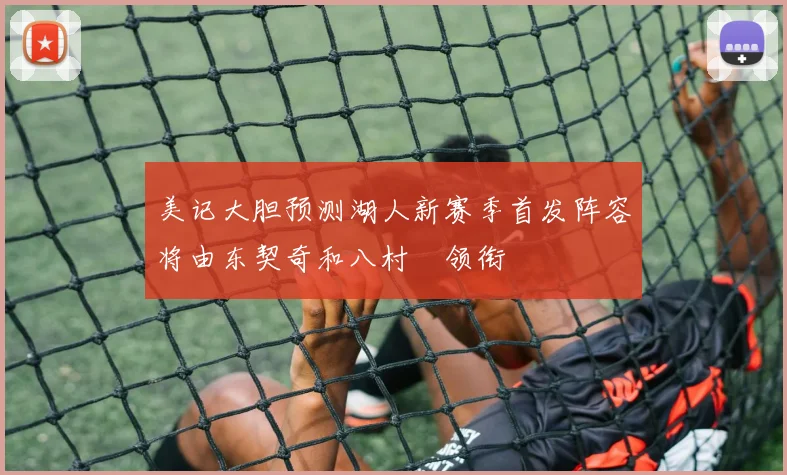 美记大胆预测湖人新赛季首发阵容将由东契奇和八村塁领衔