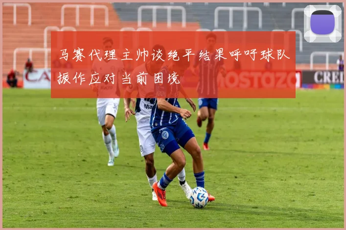马赛代理主帅谈绝平结果呼吁球队振作应对当前困境