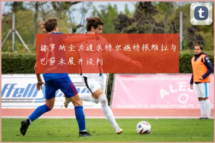赫罗纳全力追求特尔施特根维拉与巴萨未展开谈判