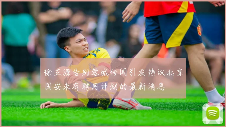 徐正源告别蓉城传闻引发热议北京国安未有聘用计划的最新消息