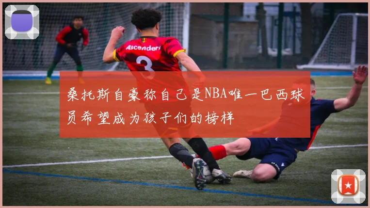 桑托斯自豪称自己是NBA唯一巴西球员希望成为孩子们的榜样