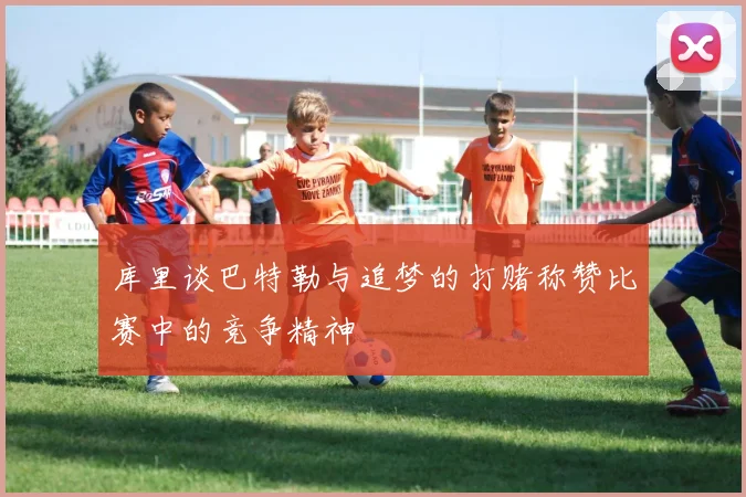库里谈巴特勒与追梦的打赌称赞比赛中的竞争精神