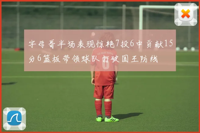 字母哥半场表现惊艳7投6中贡献15分6篮板带领球队打破国王防线