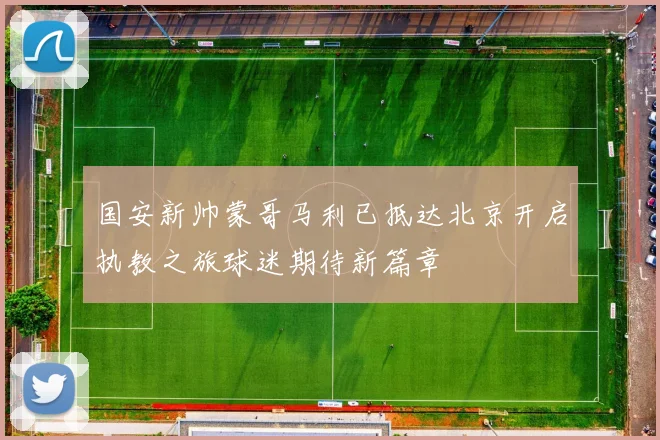 国安新帅蒙哥马利已抵达北京开启执教之旅球迷期待新篇章