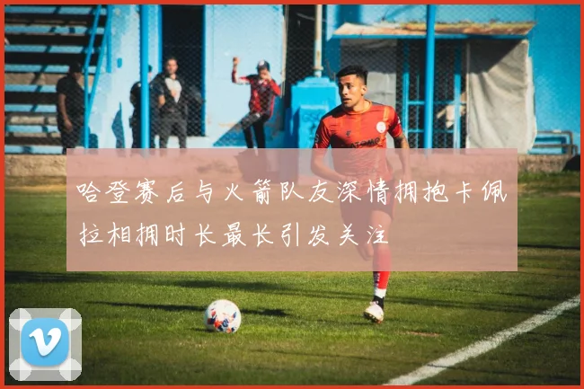 哈登赛后与火箭队友深情拥抱卡佩拉相拥时长最长引发关注