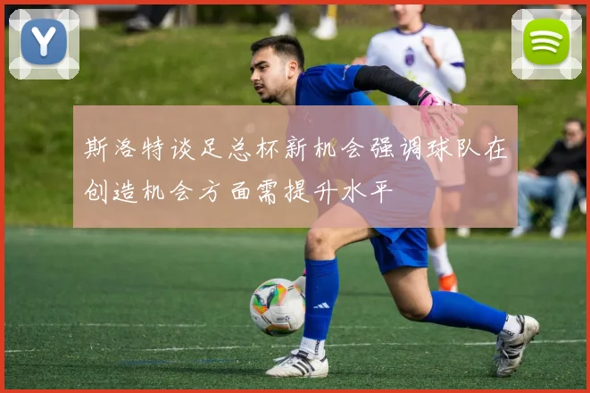 斯洛特谈足总杯新机会强调球队在创造机会方面需提升水平