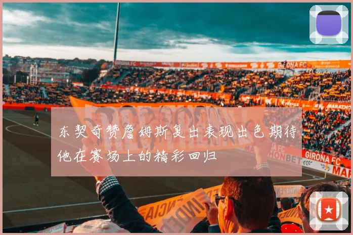 东契奇赞詹姆斯复出表现出色期待他在赛场上的精彩回归