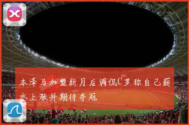 本泽马加盟新月后调侃C罗称自己薪水上涨并期待夺冠