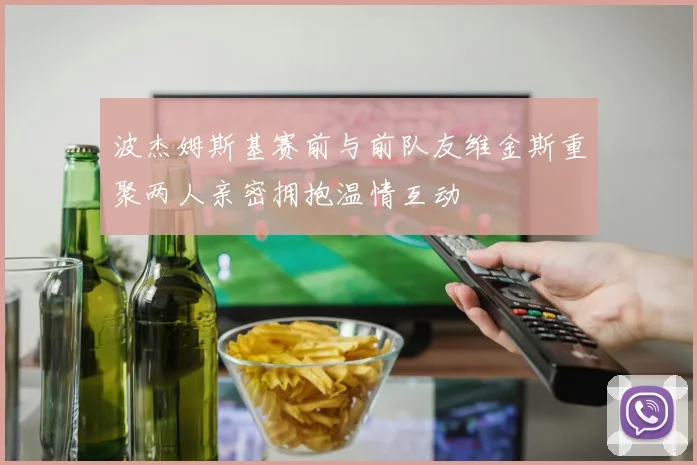 波杰姆斯基赛前与前队友维金斯重聚两人亲密拥抱温情互动