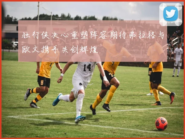 独行侠决心重塑阵容期待弗拉格与欧文携手共创辉煌