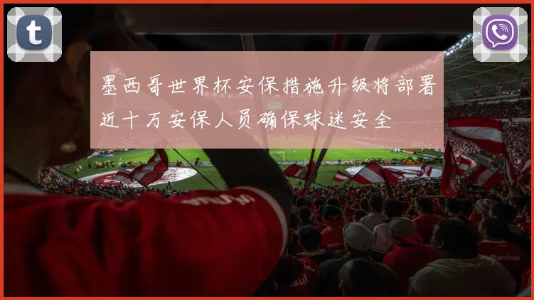 墨西哥世界杯安保措施升级将部署近十万安保人员确保球迷安全