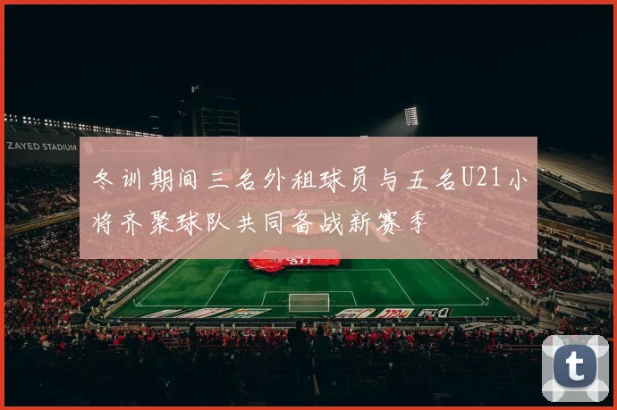 冬训期间三名外租球员与五名U21小将齐聚球队共同备战新赛季