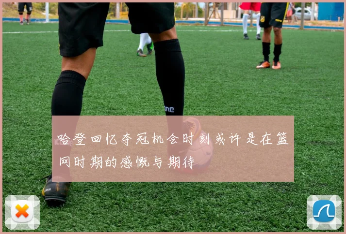 哈登回忆夺冠机会时刻或许是在篮网时期的感慨与期待