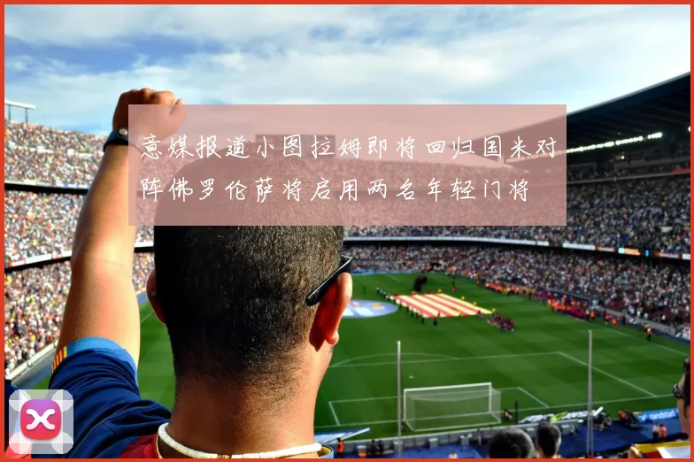 意媒报道小图拉姆即将回归国米对阵佛罗伦萨将启用两名年轻门将