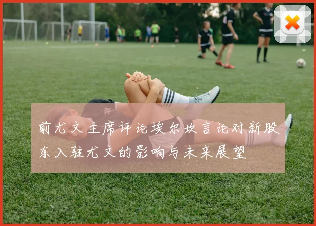 前尤文主席评论埃尔坎言论对新股东入驻尤文的影响与未来展望