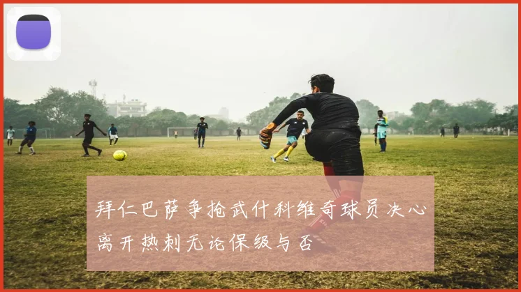拜仁巴萨争抢武什科维奇球员决心离开热刺无论保级与否