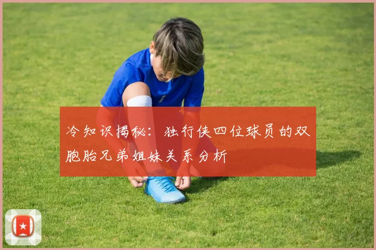 冷知识揭秘：独行侠四位球员的双胞胎兄弟姐妹关系分析