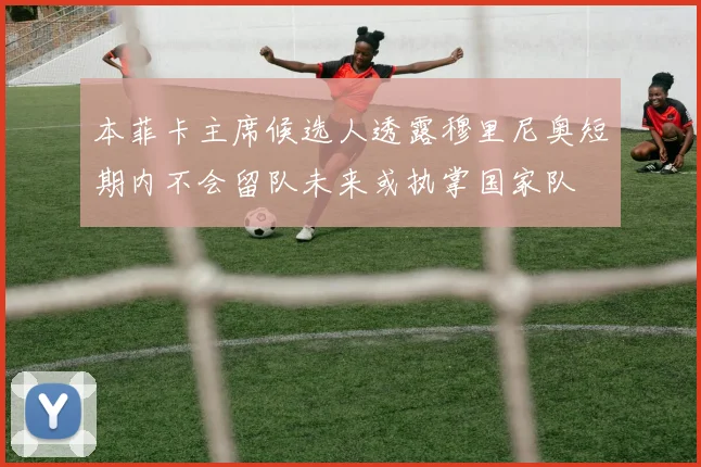 本菲卡主席候选人透露穆里尼奥短期内不会留队未来或执掌国家队