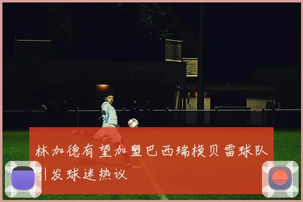 林加德有望加盟巴西瑞模贝雷球队引发球迷热议