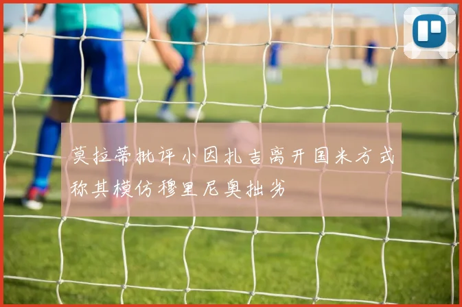 莫拉蒂批评小因扎吉离开国米方式称其模仿穆里尼奥拙劣