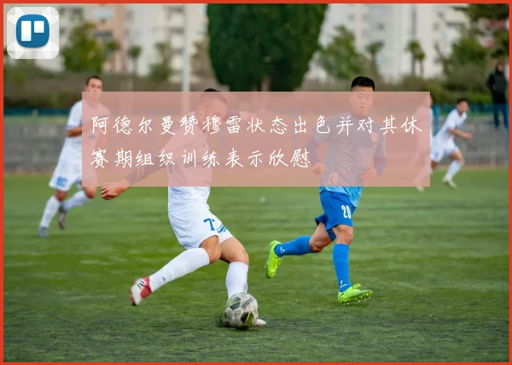 阿德尔曼赞穆雷状态出色并对其休赛期组织训练表示欣慰