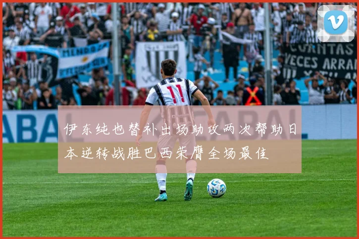 伊东纯也替补出场助攻两次帮助日本逆转战胜巴西荣膺全场最佳
