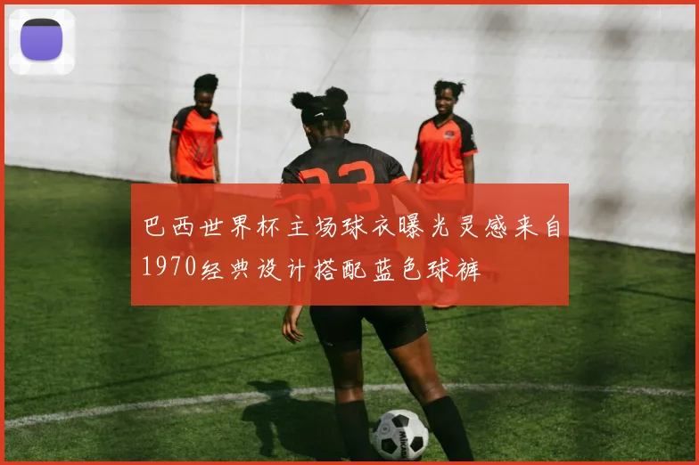 巴西世界杯主场球衣曝光灵感来自1970经典设计搭配蓝色球裤