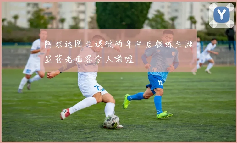阿尔达图兰退役两年半后教练生涯显苍老面容令人唏嘘