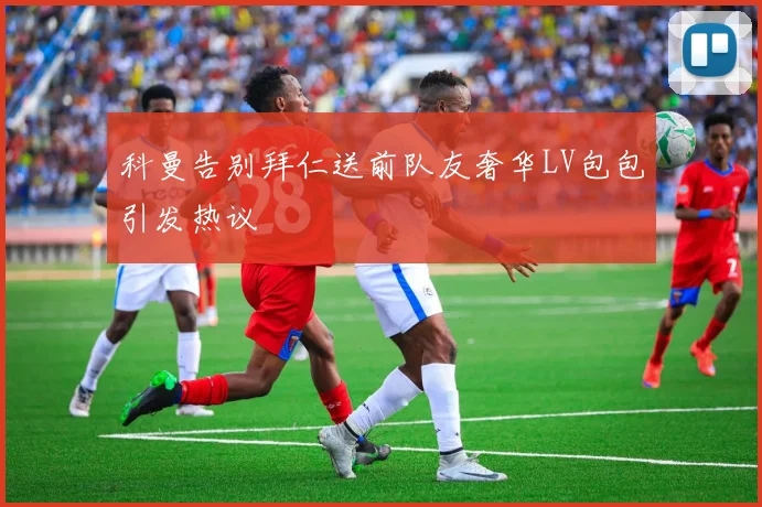 科曼告别拜仁送前队友奢华LV包包引发热议