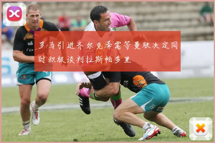 罗马引进齐尔克泽需等曼联决定同时积极谈判拉斯帕多里