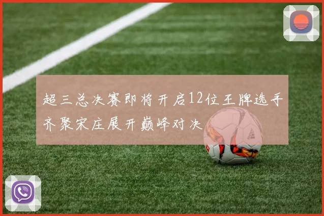 超三总决赛即将开启12位王牌选手齐聚宋庄展开巅峰对决