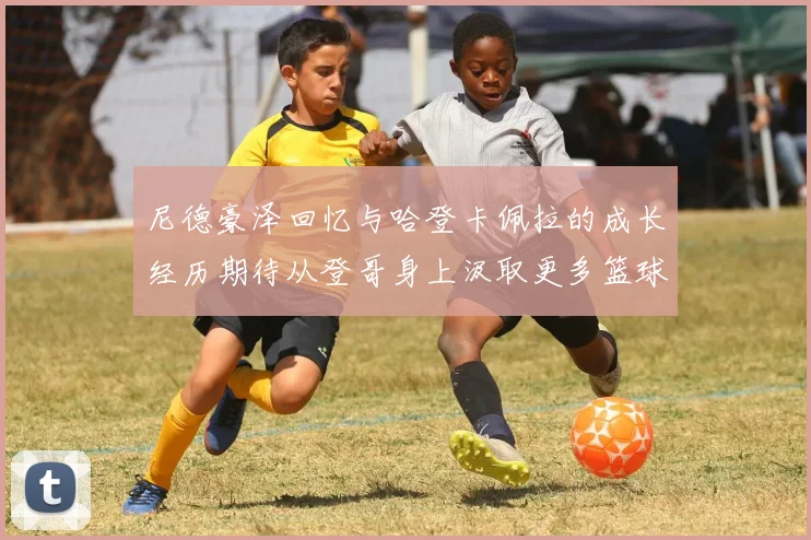 尼德豪泽回忆与哈登卡佩拉的成长经历期待从登哥身上汲取更多篮球智慧