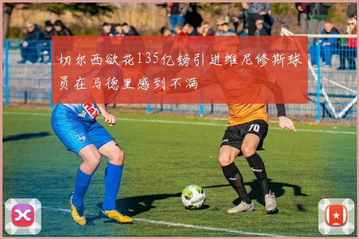 切尔西欲花135亿镑引进维尼修斯球员在马德里感到不满