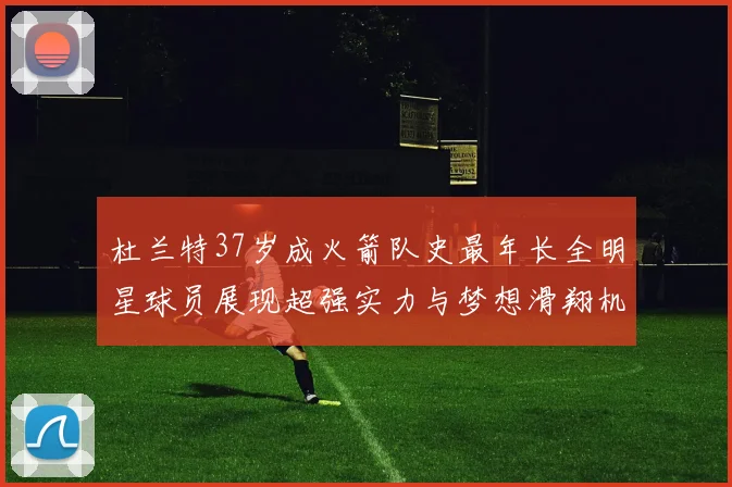 杜兰特37岁成火箭队史最年长全明星球员展现超强实力与梦想滑翔机般飞翔