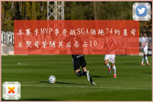 本赛季MVP争夺战SGA领跑74约基奇东契奇紧随其后各占10