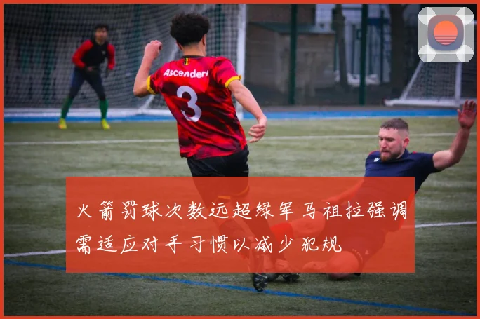 火箭罚球次数远超绿军马祖拉强调需适应对手习惯以减少犯规
